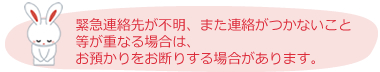 緊急連絡先が不明、また連絡がつかないこと等が重なる場合は、お預かりをお断りする場合があります。